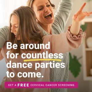 Mother and daughter dancing with caption "Be around for countless dance parties to come. Get a FREE cervical cancer screening today.